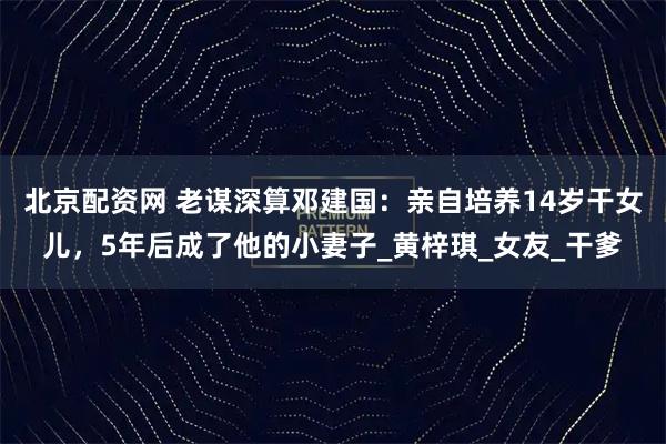 北京配资网 老谋深算邓建国：亲自培养14岁干女儿，5年后成了他的小妻子_黄梓琪_女友_干爹
