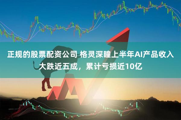 正规的股票配资公司 格灵深瞳上半年AI产品收入大跌近五成，累计亏损近10亿