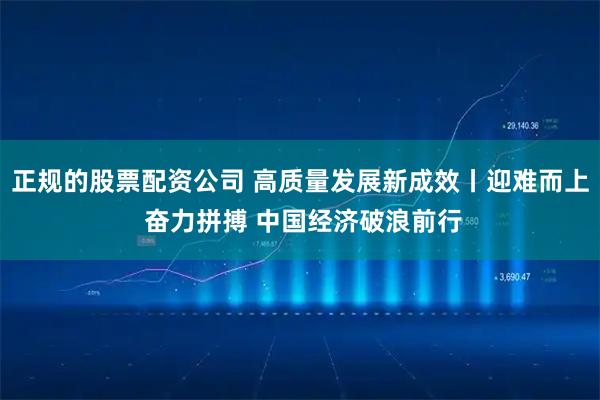正规的股票配资公司 高质量发展新成效丨迎难而上 奋力拼搏 中国经济破浪前行