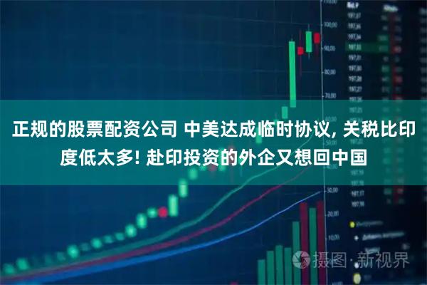 正规的股票配资公司 中美达成临时协议, 关税比印度低太多! 赴印投资的外企又想回中国