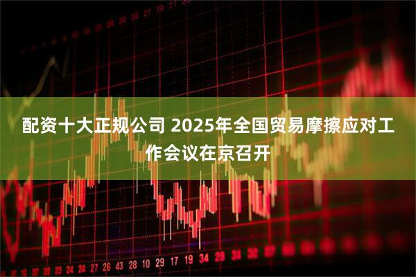 配资十大正规公司 2025年全国贸易摩擦应对工作会议在京召开