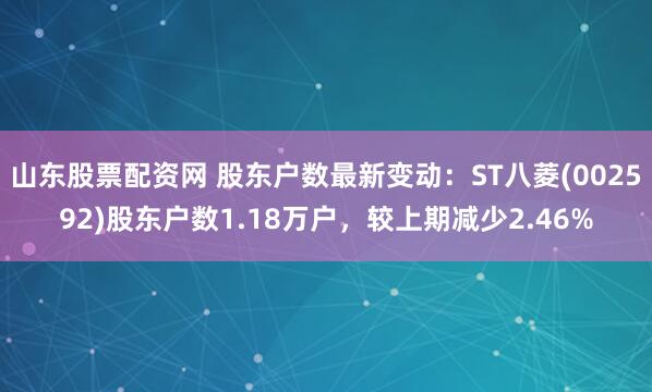 山东股票配资网 股东户数最新变动：ST八菱(002592)股东户数1.18万户，较上期减少2.46%