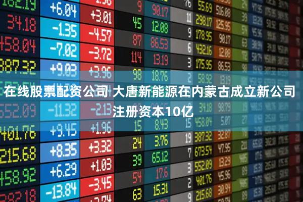 在线股票配资公司 大唐新能源在内蒙古成立新公司  注册资本10亿