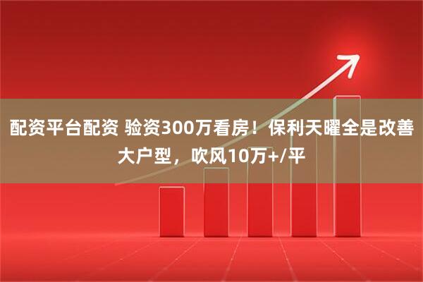 配资平台配资 验资300万看房！保利天曜全是改善大户型，吹风10万+/平