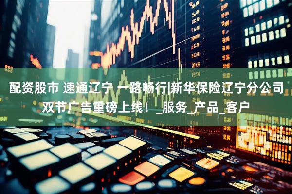 配资股市 速通辽宁 一路畅行|新华保险辽宁分公司双节广告重磅上线！_服务_产品_客户