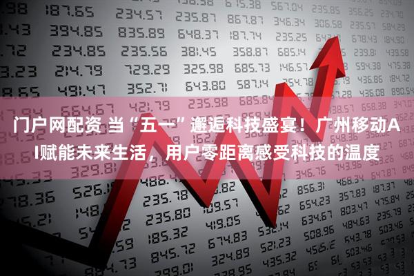门户网配资 当“五一”邂逅科技盛宴！广州移动AI赋能未来生活，用户零距离感受科技的温度