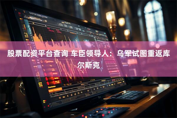 股票配资平台查询 车臣领导人：乌军试图重返库尔斯克