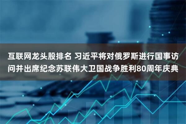 互联网龙头股排名 习近平将对俄罗斯进行国事访问并出席纪念苏联伟大卫国战争胜利80周年庆典