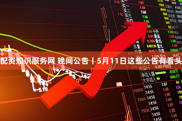 配资知识服务网 晚间公告丨5月11日这些公告有看头