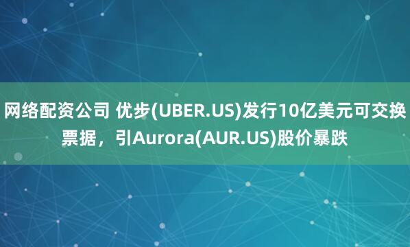 网络配资公司 优步(UBER.US)发行10亿美元可交换票据，引Aurora(AUR.US)股价暴跌