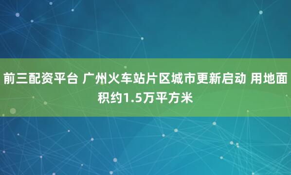 前三配资平台 广州火车站片区城市更新启动 用地面积约1.5万平方米