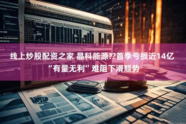线上炒股配资之家 晶科能源??首季亏损近14亿 “有量无利”难阻下滑颓势