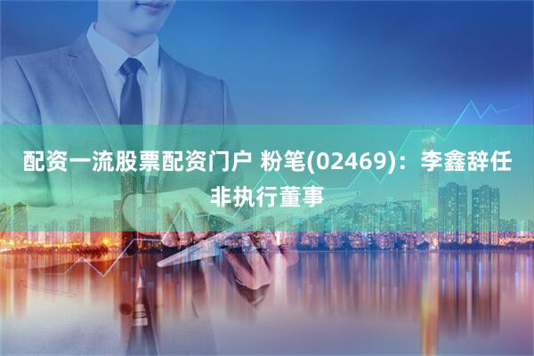 配资一流股票配资门户 粉笔(02469)：李鑫辞任非执行董事