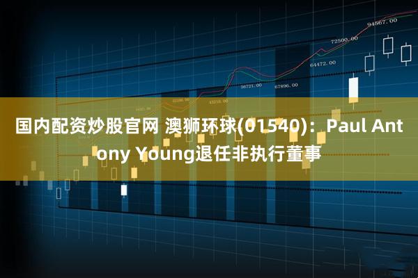 国内配资炒股官网 澳狮环球(01540)：Paul Antony Young退任非执行董事