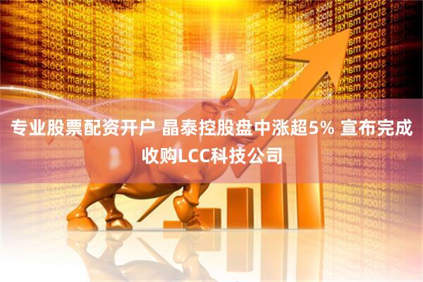 专业股票配资开户 晶泰控股盘中涨超5% 宣布完成收购LCC科技公司