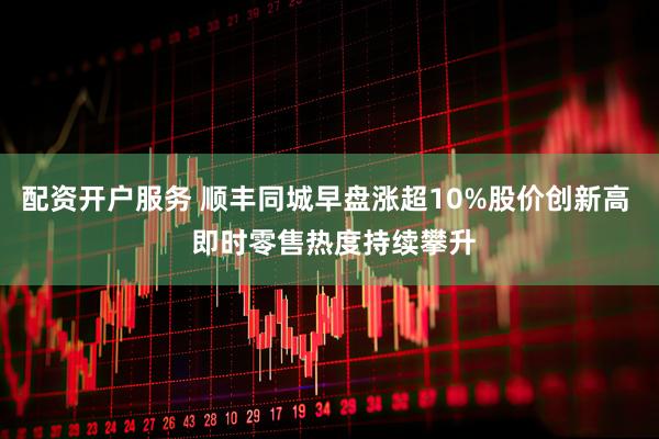 配资开户服务 顺丰同城早盘涨超10%股价创新高  即时零售热度持续攀升