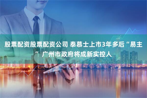 股票配资股票配资公司 泰慕士上市3年多后“易主” 广州市政府将成新实控人