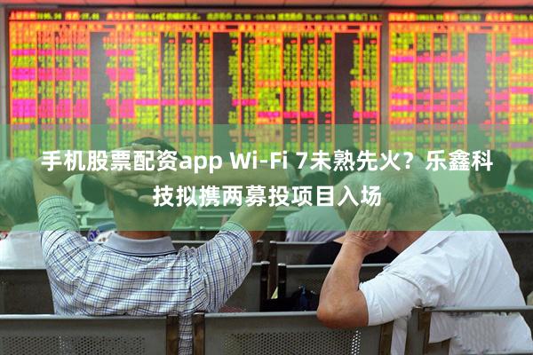 手机股票配资app Wi-Fi 7未熟先火？乐鑫科技拟携两募投项目入场