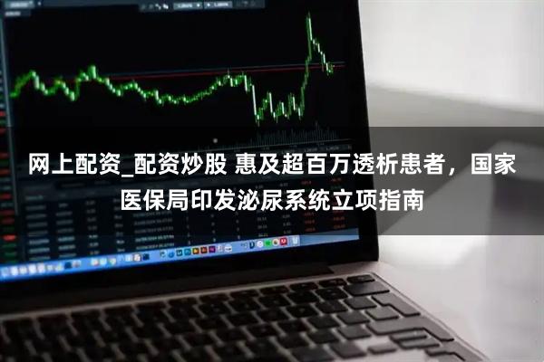 网上配资_配资炒股 惠及超百万透析患者，国家医保局印发泌尿系统立项指南