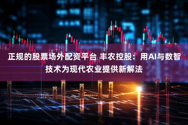 正规的股票场外配资平台 丰农控股：用AI与数智技术为现代农业提供新解法