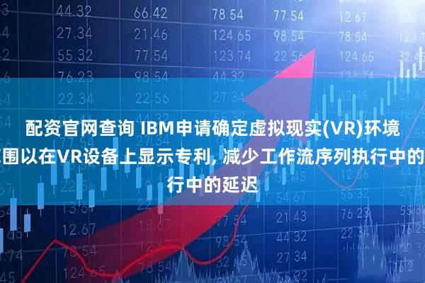 配资官网查询 IBM申请确定虚拟现实(VR)环境的范围以在VR设备上显示专利, 减少工作流序列执行中的延迟