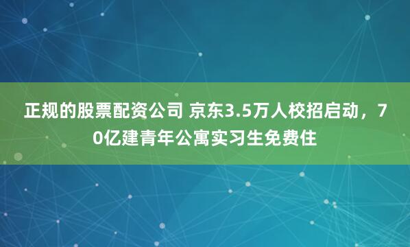 正规的股票配资公司 京东3.5万人校招启动，70亿建青年公寓实习生免费住