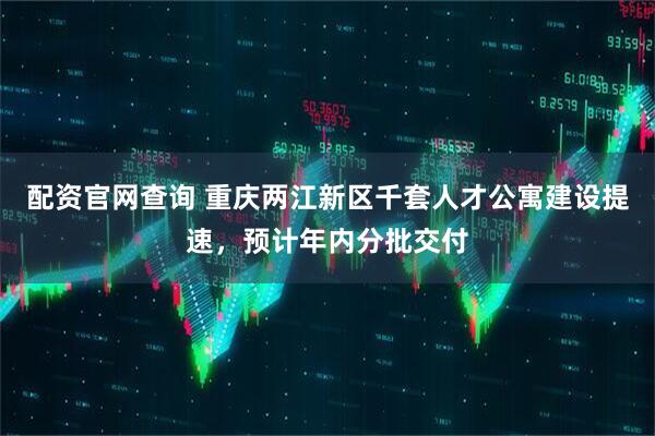 配资官网查询 重庆两江新区千套人才公寓建设提速，预计年内分批交付