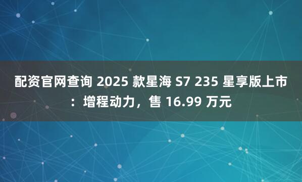 配资官网查询 2025 款星海 S7 235 星享版上市：增程动力，售 16.99 万元