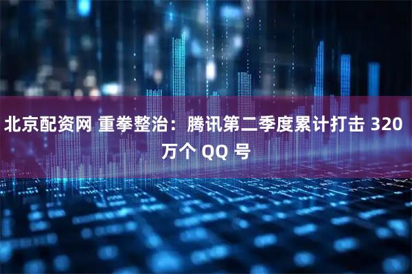 北京配资网 重拳整治：腾讯第二季度累计打击 320 万个 QQ 号