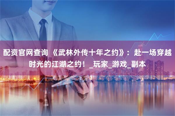 配资官网查询 《武林外传十年之约》：赴一场穿越时光的江湖之约！_玩家_游戏_副本