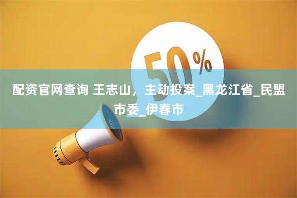 配资官网查询 王志山，主动投案_黑龙江省_民盟市委_伊春市
