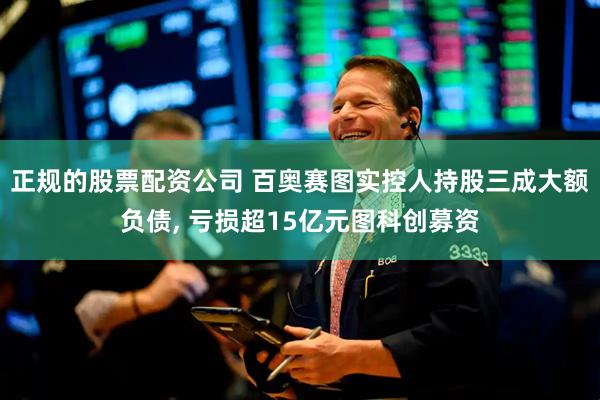 正规的股票配资公司 百奥赛图实控人持股三成大额负债, 亏损超15亿元图科创募资