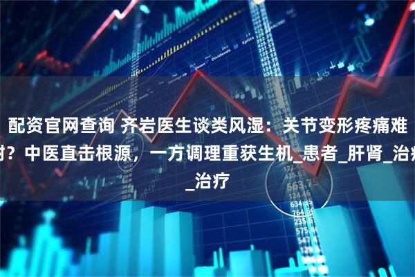 配资官网查询 齐岩医生谈类风湿：关节变形疼痛难耐？中医直击根源，一方调理重获生机_患者_肝肾_治疗