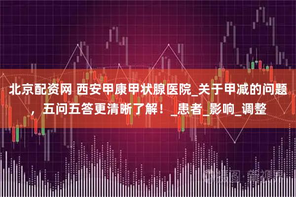 北京配资网 西安甲康甲状腺医院_关于甲减的问题，五问五答更清晰了解！_患者_影响_调整