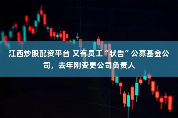 江西炒股配资平台 又有员工“状告”公募基金公司，去年刚变更公司负责人
