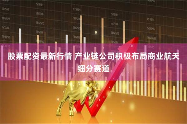 股票配资最新行情 产业链公司积极布局商业航天细分赛道