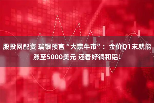 股投网配资 瑞银预言“大宗牛市”：金价Q1末就能涨至5000美元 还看好铜和铝！