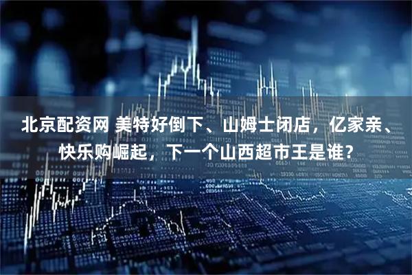 北京配资网 美特好倒下、山姆士闭店,亿家亲、快乐购崛起,下一个山西超市王是谁?