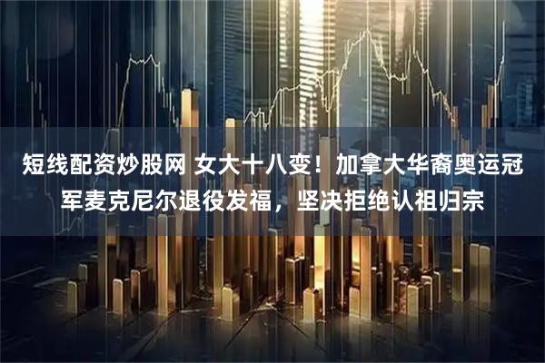 短线配资炒股网 女大十八变！加拿大华裔奥运冠军麦克尼尔退役发福，坚决拒绝认祖归宗