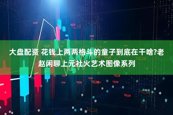 大盘配资 花钱上两两格斗的童子到底在干啥?老赵闲聊上元社火艺术图像系列