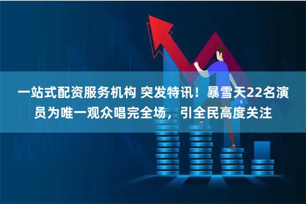 一站式配资服务机构 突发特讯！暴雪天22名演员为唯一观众唱完全场，引全民高度关注