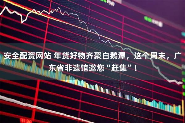 安全配资网站 年货好物齐聚白鹅潭，这个周末，广东省非遗馆邀您“赶集”！