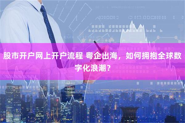 股市开户网上开户流程 粤企出海，如何拥抱全球数字化浪潮？