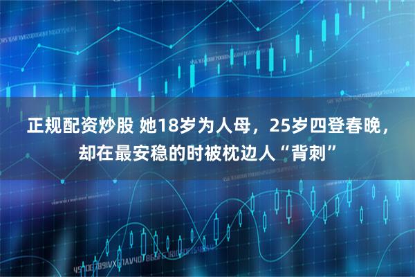 正规配资炒股 她18岁为人母，25岁四登春晚，却在最安稳的时被枕边人“背刺”