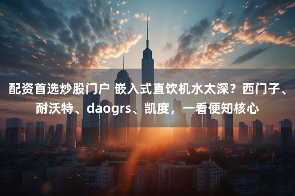 配资首选炒股门户 嵌入式直饮机水太深？西门子、耐沃特、daogrs、凯度，一看便知核心