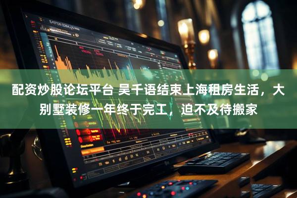 配资炒股论坛平台 吴千语结束上海租房生活，大别墅装修一年终于完工，迫不及待搬家