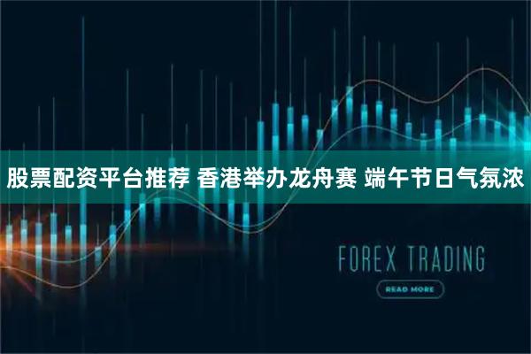 股票配资平台推荐 香港举办龙舟赛 端午节日气氛浓