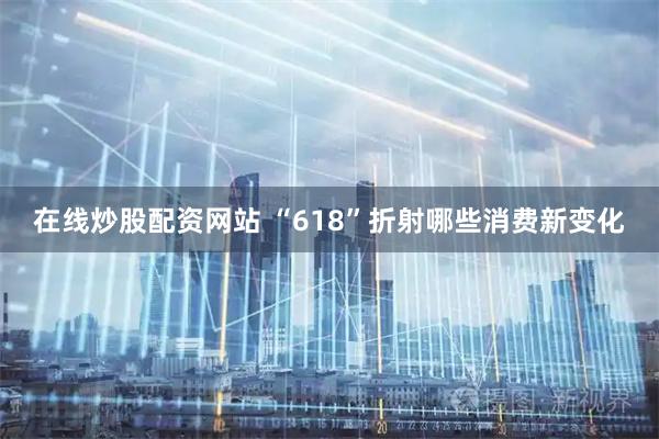 在线炒股配资网站 “618”折射哪些消费新变化