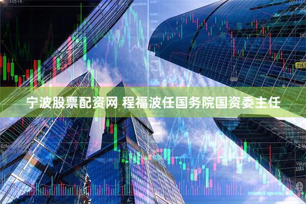 宁波股票配资网 程福波任国务院国资委主任