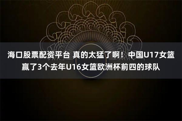 海口股票配资平台 真的太猛了啊！中国U17女篮赢了3个去年U16女篮欧洲杯前四的球队